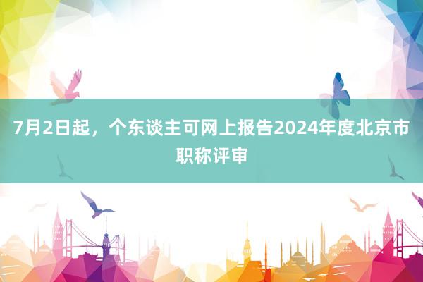 7月2日起，个东谈主可网上报告2024年度北京市职称评审