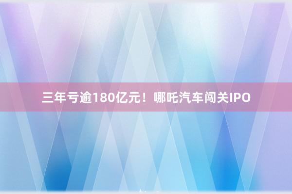 三年亏逾180亿元！哪吒汽车闯关IPO