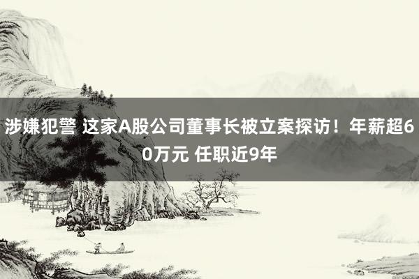 涉嫌犯警 这家A股公司董事长被立案探访！年薪超60万元 任职近9年