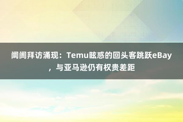 阛阓拜访涌现：Temu眩惑的回头客跳跃eBay，与亚马逊仍有权贵差距