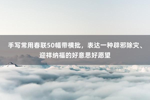 手写常用春联50幅带横批，表达一种辟邪除灾、迎祥纳福的好意思好愿望