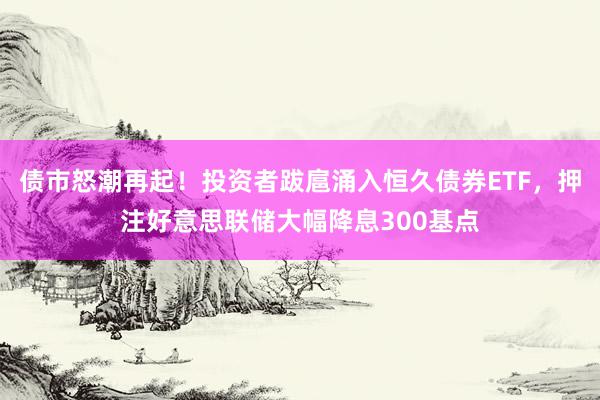 债市怒潮再起！投资者跋扈涌入恒久债券ETF，押注好意思联储大幅降息300基点