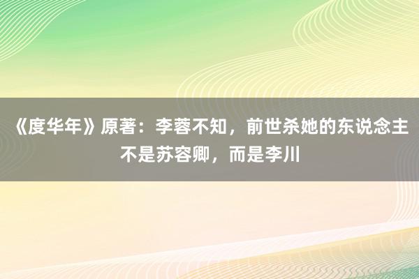 《度华年》原著：李蓉不知，前世杀她的东说念主不是苏容卿，而是李川