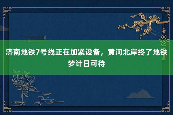 济南地铁7号线正在加紧设备，黄河北岸终了地铁梦计日可待