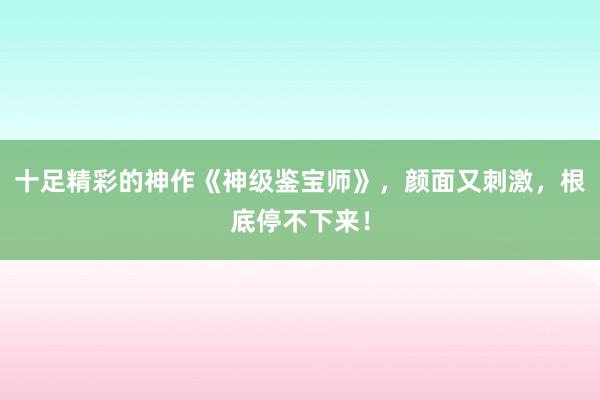 十足精彩的神作《神级鉴宝师》，颜面又刺激，根底停不下来！