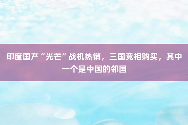 印度国产“光芒”战机热销，三国竞相购买，其中一个是中国的邻国