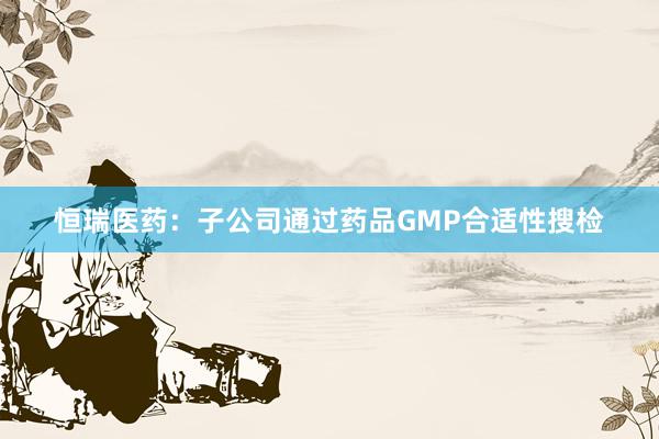 恒瑞医药：子公司通过药品GMP合适性搜检