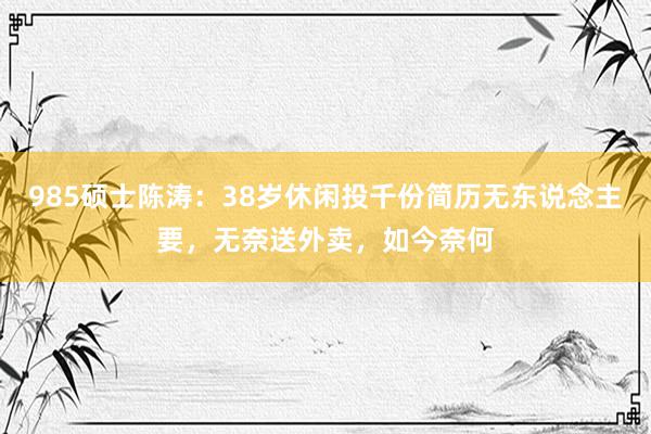 985硕士陈涛：38岁休闲投千份简历无东说念主要，无奈送外卖，如今奈何