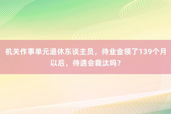 机关作事单元退休东谈主员，待业金领了139个月以后，待遇会裁汰吗？