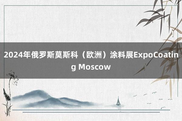 2024年俄罗斯莫斯科（欧洲）涂料展ExpoCoating Moscow