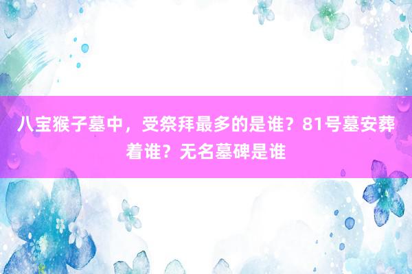 八宝猴子墓中，受祭拜最多的是谁？81号墓安葬着谁？无名墓碑是谁