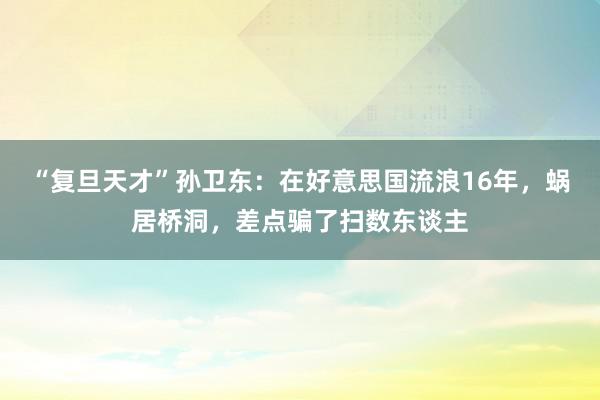 “复旦天才”孙卫东：在好意思国流浪16年，蜗居桥洞，差点骗了扫数东谈主