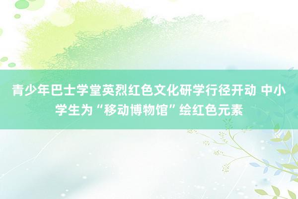 青少年巴士学堂英烈红色文化研学行径开动 中小学生为“移动博物馆”绘红色元素