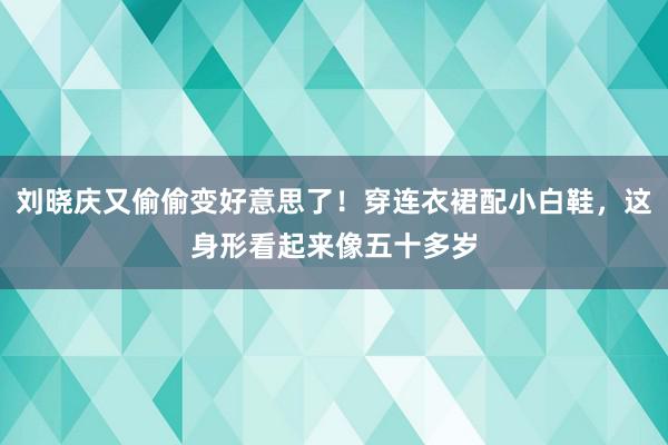 刘晓庆又偷偷变好意思了！穿连衣裙配小白鞋，这身形看起来像五十多岁