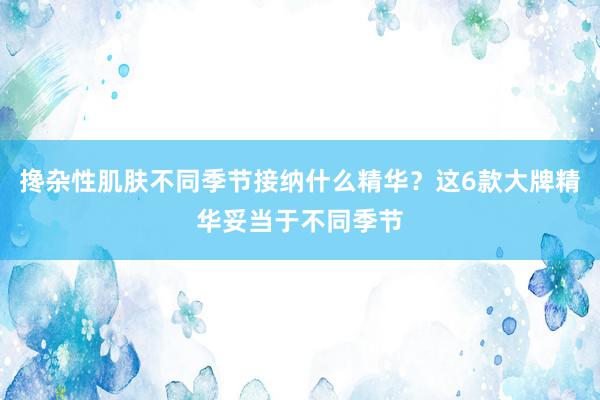 搀杂性肌肤不同季节接纳什么精华？这6款大牌精华妥当于不同季节