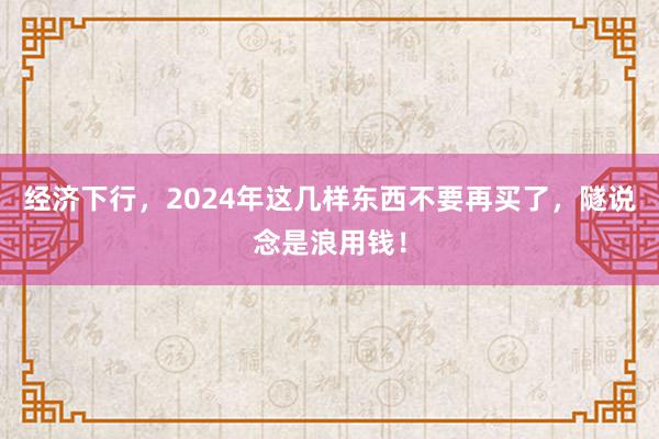 经济下行，2024年这几样东西不要再买了，隧说念是浪用钱！