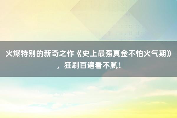 火爆特别的新奇之作《史上最强真金不怕火气期》，狂刷百遍看不腻！