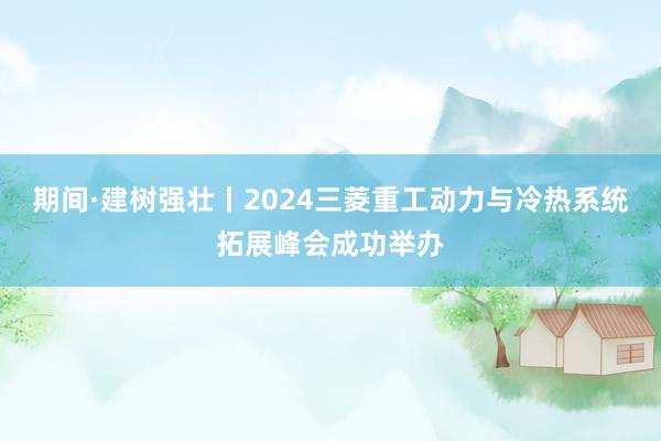 期间·建树强壮丨2024三菱重工动力与冷热系统拓展峰会成功举办