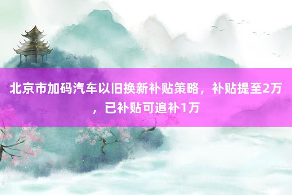 北京市加码汽车以旧换新补贴策略，补贴提至2万，已补贴可追补1万