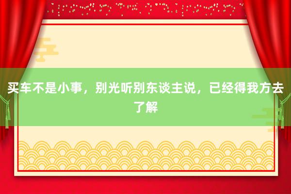 买车不是小事，别光听别东谈主说，已经得我方去了解