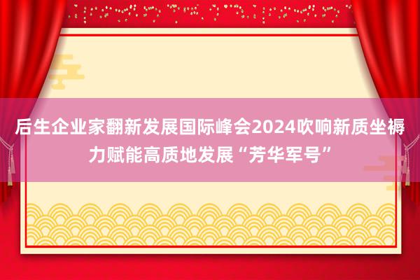 后生企业家翻新发展国际峰会2024吹响新质坐褥力赋能高质地发展“芳华军号”