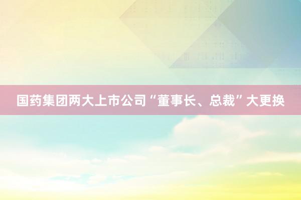 国药集团两大上市公司“董事长、总裁”大更换