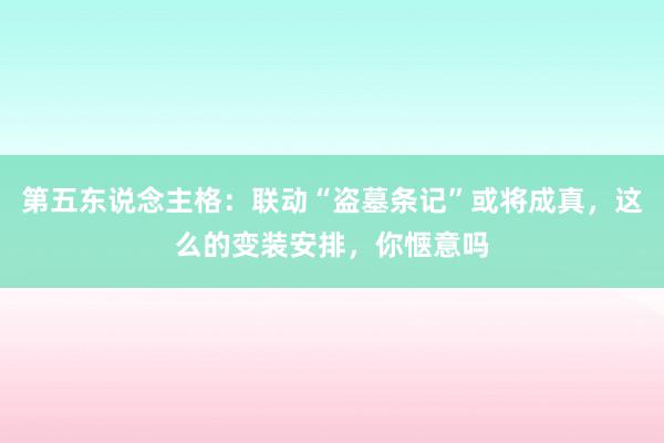 第五东说念主格：联动“盗墓条记”或将成真，这么的变装安排，你惬意吗