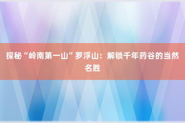 探秘“岭南第一山”罗浮山：解锁千年药谷的当然名胜