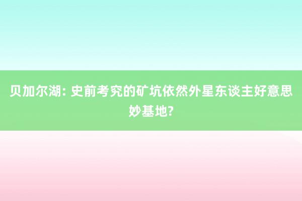 贝加尔湖: 史前考究的矿坑依然外星东谈主好意思妙基地?