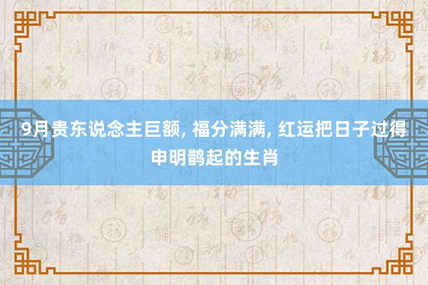 9月贵东说念主巨额, 福分满满, 红运把日子过得申明鹊起的生肖