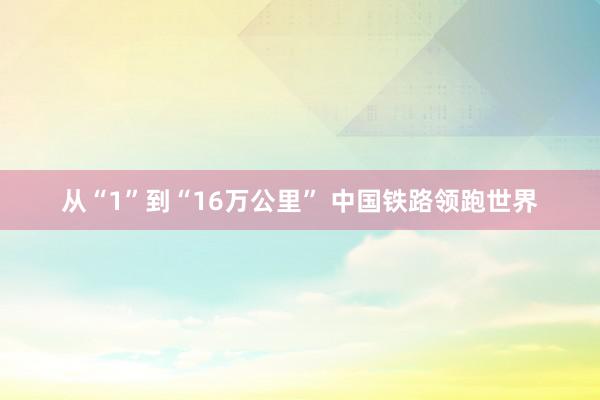 从“1”到“16万公里” 中国铁路领跑世界