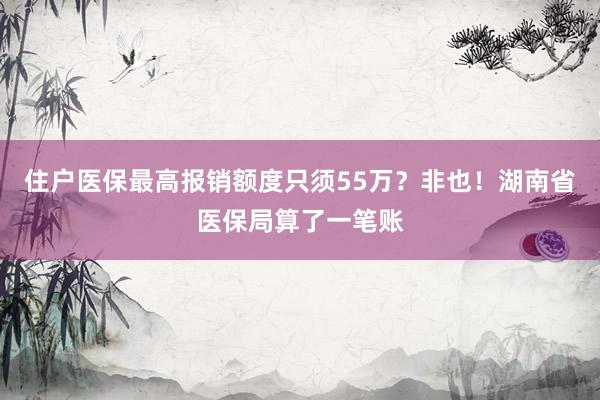 住户医保最高报销额度只须55万？非也！湖南省医保局算了一笔账