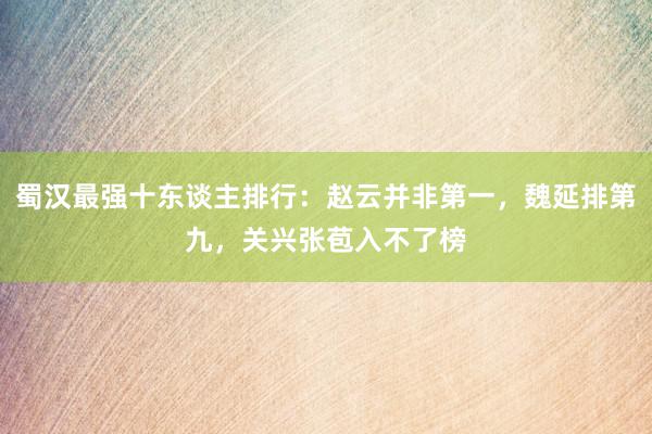 蜀汉最强十东谈主排行：赵云并非第一，魏延排第九，关兴张苞入不了榜