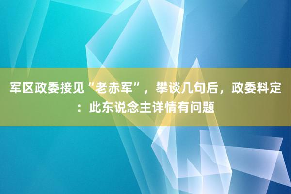 军区政委接见“老赤军”，攀谈几句后，政委料定：此东说念主详情有问题